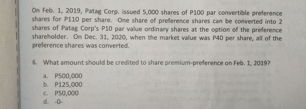 On Feb. 1, 2019, Patag Corp. issued 5,000 shares of P100 par convertible preference
shares for P110 per share. One share of preference shares can be converted into 2
shares of Patag Corp's P10 par value ordinary shares at the option of the preference
shareholder. On Dec. 31, 2020, when the market value was P40 per share, all of the
preference shares was converted.
6. What amount should be credited to share premium-preference on Feb. 1, 2019?
a. P500,000
b. P125,000
C. P50,000
d. -0-
