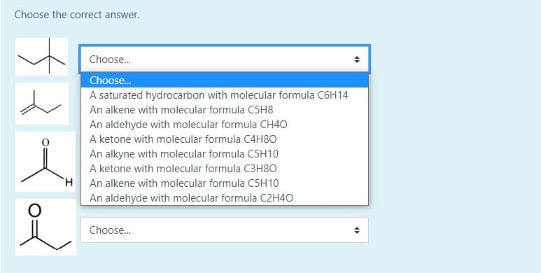 Choose the correct answer.
Choose.
Choose.
A saturated hydrocarbon with molecular formula C6H14
An alkene with molecular formula C5H8
An aldehyde with molecular formula CH40
A ketone with molecular formula C4H8O
An alkyne with molecular formula C5H10
A ketone with molecular formula C3H8O
HAn alkene with molecular formula C5H10
An aldehyde with molecular formula C2H40
Choose.
