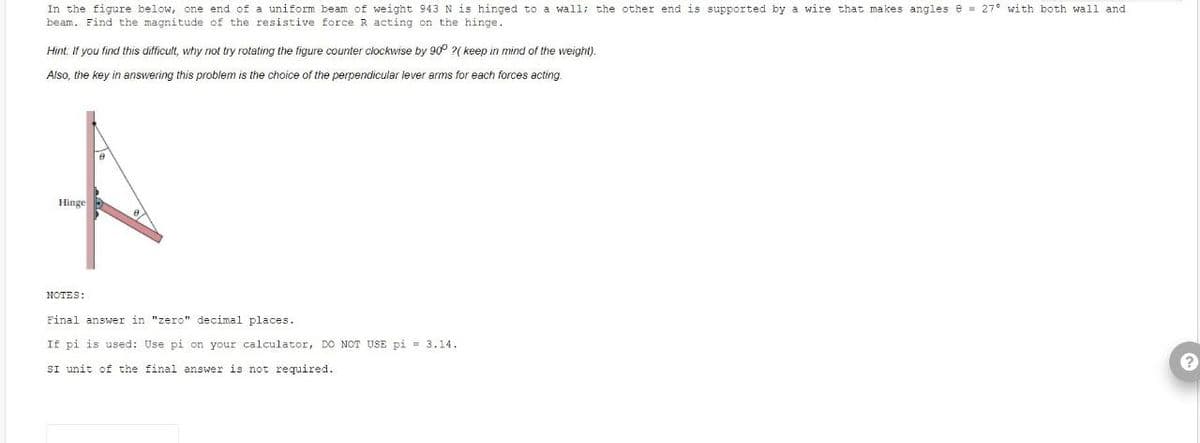 In the figure below, one end of a uniform beam of weight 943 N is hinged to a wall; the other end is supported by a wire that makes angles 8 = 27° with both wall and
beam. Find the magnitude of the resistive force R acting on the hinge.
Hint. If you find this difficult, why not try rotating the figure counter clockwise by 90° ?( keep in mind of the weight).
Also, the key in answering this problem is the choice of the perpendicular lever arms for each forces acting.
Hinge
NOTES:
Final answer in "zero" decimal places.
If pi is used: Use pi on your calculator, DO NOT USE pi = 3.14.
SI unit of the final answer is not required.
?