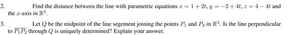 2.
Find the distance between the line with parametric equations x = 1 + 2t, y = −2+ 4t, z = 4 − 4t and
the x-axis in R³.
3.
Let Q be the midpoint of the line segement joining the points P₁ and P2 in R³. Is the line perpendicular
to P₁ P2 through Q is uniquely determined? Explain your answer.