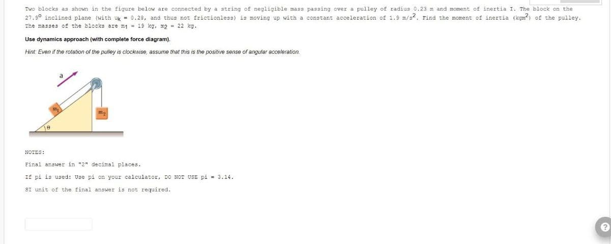 Two blocks as shown in the figure below are connected by a string of negligible mass passing over a pulley of radius 0.23 m and moment of inertia I. The block on the
27.90 inclined plane (with uk = 0.29, and thus not frictionless) is moving up with a constant acceleration of 1.9 m/s2. Find the moment of inertia (kgm²) of the pulley.
The masses of the blocks are m₁ = 19 kg, m2 = 22 kg.
Use dynamics approach (with complete force diagram).
Hint: Even if the rotation of the pulley is clockwise, assume that this is the positive sense of angular acceleration.
18
NOTES:
Final answer in "2" decimal places.
If pi is used: Use pi on your calculator, DO NOT USE pi = 3.14.
SI unit of the final answer is not required.
?