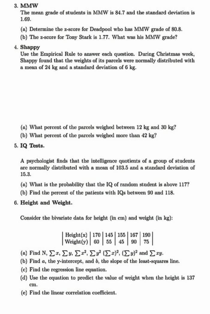 3. MMW
The mean grade of students in MMW is 84.7 and the standard deviation is
1.69.
(a) Determine the z-score for Deadpool who has MMW grade of 80.8.
(b) The z-score for Tony Stark is 1.77. What was his MMW grade?
4. Shappy
Use the Empirical Rule to answer each question. During Christmas week,
Shappy found that the weights of its parcels were normally distributed with
a mean of 24 kg and a standard deviation of 6 kg.
(a) What percent of the parcels weighed between 12 kg and 30 kg?
(b) What percent of the parcels weighed more than 42 kg?
5. IQ Tests.
A psychologist finds that the intelligence quotients of a group of students
are normally distributed with a mean of 103.5 and a standard deviation of
15.3.
(a) What is the probability that the IQ of random student is above 117?
(b) Find the percent of the patients with IQs between 90 and 118.
6. Height and Weight.
Consider the bivariate data for height (in cm) and weight (in kg):
Height(x) 170 145 155 167 190
Weight(y) 60 55 45 90 75
(n) Find N, ΣΞ, Σ" Σ. Σ. (Σ), (Σ.)* and Σry.
(b) Find a, the y-intercept, and b, the slope of the least-squares line.
(c) Find the regression line equation.
(d) Use the equation to predict the value of weight when the height is 137
cm.
(e) Find the linear correlation coefficient.