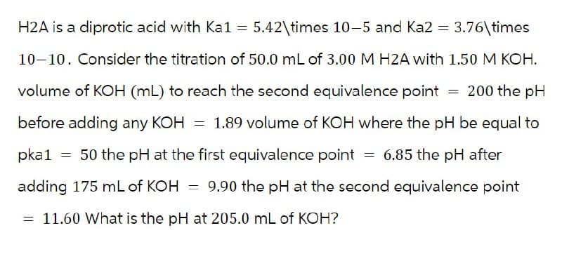 ==
H2A is a diprotic acid with Ka1 = 5.42\times 10-5 and Ka2 = 3.76\times
10-10. Consider the titration of 50.0 mL of 3.00 M H2A with 1.50 M KOH.
volume of KOH (mL) to reach the second equivalence point = 200 the pH
before adding any KOH = 1.89 volume of KOH where the pH be equal to
pka1 = 50 the pH at the first equivalence point = 6.85 the pH after
adding 175 mL of KOH = 9.90 the pH at the second equivalence point
= 11.60 What is the pH at 205.0 mL of KOH?