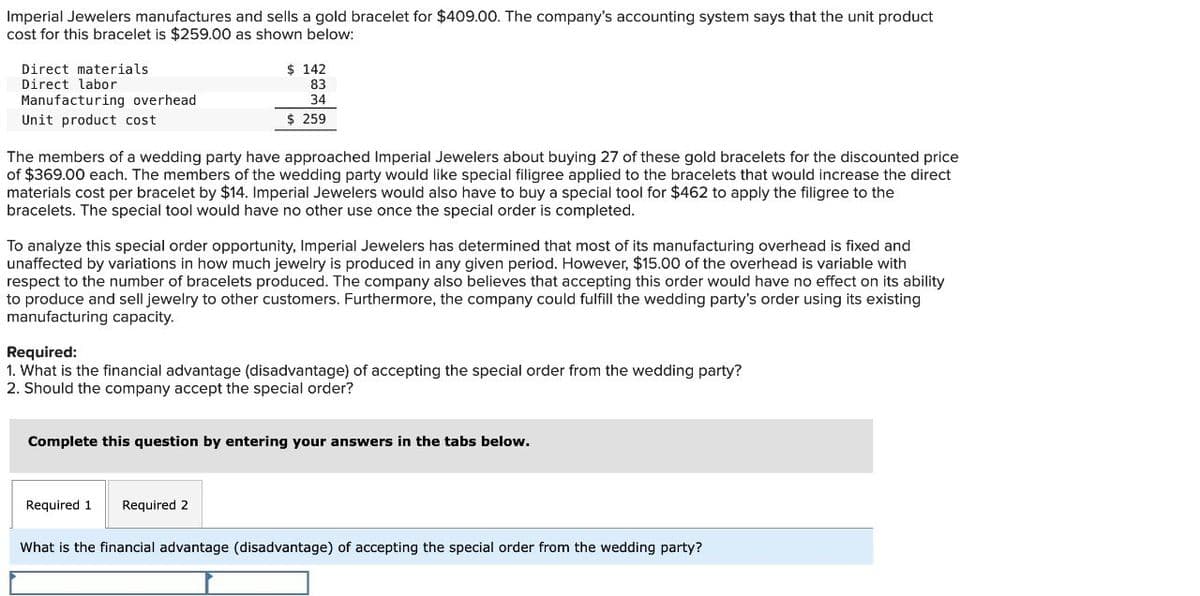 Imperial Jewelers manufactures and sells a gold bracelet for $409.00. The company's accounting system says that the unit product
cost for this bracelet is $259.00 as shown below:
Direct materials
Direct labor
Manufacturing overhead
Unit product cost
$ 142
83
34
$ 259
The members of a wedding party have approached Imperial Jewelers about buying 27 of these gold bracelets for the discounted price
of $369.00 each. The members of the wedding party would like special filigree applied to the bracelets that would increase the direct
materials cost per bracelet by $14. Imperial Jewelers would also have to buy a special tool for $462 to apply the filigree to the
bracelets. The special tool would have no other use once the special order is completed.
To analyze this special order opportunity, Imperial Jewelers has determined that most of its manufacturing overhead is fixed and
unaffected by variations in how much jewelry is produced in any given period. However, $15.00 of the overhead is variable with
respect to the number of bracelets produced. The company also believes that accepting this order would have no effect on its ability
to produce and sell jewelry to other customers. Furthermore, the company could fulfill the wedding party's order using its existing
manufacturing capacity.
Required:
1. What is the financial advantage (disadvantage) of accepting the special order from the wedding party?
2. Should the company accept the special order?
Complete this question by entering your answers in the tabs below.
Required 1
Required 2
What is the financial advantage (disadvantage) of accepting the special order from the wedding party?