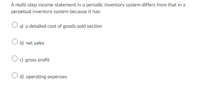 A multi-step income statement in a periodic inventory system differs from that in a
perpetual inventory system because it has:
a) a detailed cost of goods sold section
Ob) net sales
Oc) gross profit
O d) operating expenses