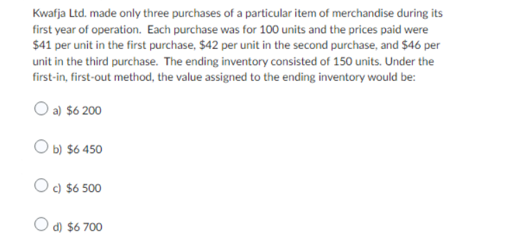 Kwafja Ltd. made only three purchases of a particular item of merchandise during its
first year of operation. Each purchase was for 100 units and the prices paid were
$41 per unit in the first purchase, $42 per unit in the second purchase, and $46 per
unit in the third purchase. The ending inventory consisted of 150 units. Under the
first-in, first-out method, the value assigned to the ending inventory would be:
O a) $6 200
Ob) $6 450
O c) $6 500
O d) $6 700