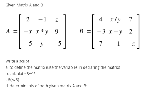 Given Matrix A and B
2
-1
4 x/y
7
A = -x x * y__9
В 3D| —3 х —у 2
-5
y
- 5
7
-1 -z
Write a script
a. to define the matrix (use the variables in declaring the matrix)
b. calculate 3A^2
c 5(A/B)
d. determinants of both given matrix A and B:
