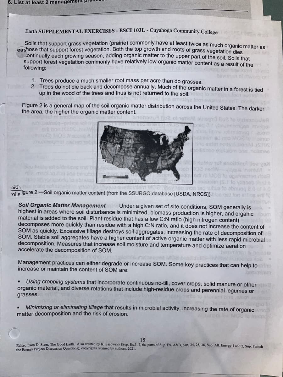 6. List at least 2 manageme
Earth SUPPLEMENTAL EXERCISES - ESCI 103L - Cuyahoga Community College
Soils that support grass vegetation (prairie) commonly have at least twice as much organic matter as
eashose that support forest vegetation. Both the top growth and roots of grass vegetation dies
Continually each growing season, adding organic matter to the upper part of the soil. Soils that
support forest vegetation commonly have relatively low organic matter content as a result of the
following:
be
1. Trees produce a much smaller root mass per acre than do grasses.
2. Trees do not die back and decompose annually. Much of the organic matter in a forest is tied
up in the wood of the trees and thus is not returned to the soil.
asiq epsonated to 285moid tina ameteye foo
Figure 2 is a general map of the soil organic matter distribution across the United States. The darker
the area, the higher the organic matter content.
nebriU anoltonu be of notis ainegro Hoe to quianodale
Insiq-pnhqe
erit bae (SOS
00) MO2 Insua
omeqmal nishon net
MO2 to oinoo
bris eater noussin
(SOS)
eu
Bau Jasiq
ios-ben
odibinoo enulalom one nollises
Morlofriw not anoitonul lloe ya
102 nerWique Insitu
MOB to apsinected los
ceansles (S.1 to
enabl
o so baduttua to abnung 8.0 of 5.0
oils igure 2.-Soil organic matter content (from the SSURGO database [USDA, NRCS]).blas oot ton al lloa erit)
aleitun
Soil Organic Matter Management Under a given set of site conditions, SOM generally is
highest in areas where soil disturbance is minimized, biomass production is higher, and organic um
material is added to the soil. Plant residue that has a low C:N ratio (high nitrogen content) sol
decomposes more quickly than residue with a high C:N ratio, and it does not increase the content of
SOM as quickly. Excessive tillage destroys soil aggregates, increasing the rate of decomposition of
SOM. Stable soil aggregates have a higher content of active organic matter with less rapid microbial
decomposition. Measures that increase soil moisture and temperature and optimize aeration
accelerate the decomposition of SOM.
olebe
Management practices can either degrade or increase SOM. Some key practices that can help to erine
increase or maintain the content of SOM are:
bas
Using cropping systems that incorporate continuous no-till, cover crops, solid manure or other
organic material, and diverse rotations that include high-residue crops and perennial legumes or
grasses.
lshetem ing
Minimizing or eliminating tillage that results in microbial activity, increasing the rate of organic
matter decomposition and the risk of erosion.
15
Edited from D. Steer, The Good Earth. Also created by K. Sasowsky (Sup. Ex.3, 7, 6a, parts of Sup. Ex. A&B, part, 24, 25, 38, Sup. Alt. Energy 1 and 2, Sup. Switch
the Energy Project Discussion Questions); copyrights retained by authors, 2021.