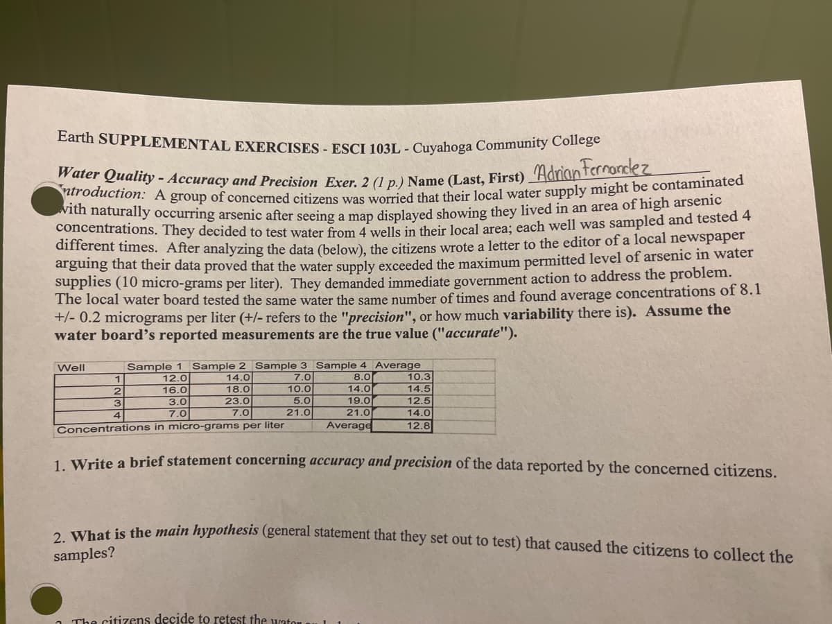 Earth SUPPLEMENTAL EXERCISES - ESCI 103L - Cuyahoga Community College
Water Quality - Accuracy and Precision Exer. 2 (1 p.) Name (Last, First) Adrian ternandez
ntroduction: A group of concerned citizens was worried that their local water supply might be contaminated
with naturally occurring arsenic after seeing a map displayed showing they lived in an area of high arsenic
concentrations. They decided to test water from 4 wells in their local area; each well was sampled and tested 4
different times. After analyzing the data (below), the citizens wrote a letter to the editor of a local newspaper
arguing that their data proved that the water supply exceeded the maximum permitted level of arsenic in water
supplies (10 micro-grams per liter). They demanded immediate government action to address the problem.
The local water board tested the same water the same number of times and found average concentrations of 8.1
+/- 0.2 micrograms per liter (+/- refers to the "precision", or how much variability there is). Assume the
water board's reported measurements are the true value ("accurate").
Sample 1 Sample 2 Sample 3 Sample 4 Average
12.0
14.0
7.0
8.0
16.0
18.0
10.0
14.0
23.0
5.0
19.0
7.0
21.0
21.0
Average
Concentrations in micro-grams per liter
Well
1
2
3
4
3.0
7.0
10.3
14.5
12.5
14.0
12.8
1. Write a brief statement concerning accuracy and precision of the data reported by the concerned citizens.
The citizens decide to retest the water.
2. What is the main hypothesis (general statement that they set out to test) that caused the citizens to collect the
samples?