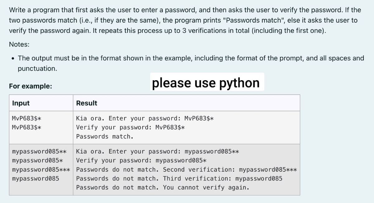 Write a program that first asks the user to enter a password, and then asks the user to verify the password. If the
two passwords match (i.e., if they are the same), the program prints "Passwords match", else it asks the user to
verify the password again. It repeats this process up to 3 verifications in total (including the first one).
Notes:
• The output must be in the format shown in the example, including the format of the prompt, and all spaces and
punctuation.
For example:
please use python
Input
MvP683$*
MvP683$*
Result
Kia ora. Enter your password: MvP683$*
Verify your password: MvP683$*
Passwords match.
mypassword085**
mypassword085* Verify your password: mypassword085*
Kia ora. Enter your password: mypassword085**
mypassword085*** Passwords do not match. Second verification: mypassword085***
mypassword085 Passwords do not match. Third verification: mypassword085
Passwords do not match. You cannot verify again.