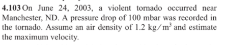 4.103 On June 24, 2003, a violent tornado occurred near
Manchester, ND. A pressure drop of 100 mbar was recorded in
the tornado. Assume an air density of 1.2 kg/m³ and estimate
the maximum velocity.
