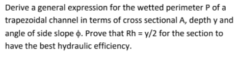 Derive a general expression for the wetted perimeter P of a
trapezoidal channel in terms of cross sectional A, depth y and
angle of side slope o. Prove that Rh = y/2 for the section to
have the best hydraulic efficiency.
