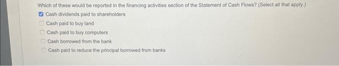 Which of these would be reported in the financing activities section of the Statement of Cash Flows? (Select all that apply.)
Cash dividends paid to shareholders
Cash paid to buy land
Cash paid to buy computers
Cash borrowed from the bank
Cash paid to reduce the principal borrowed from banks