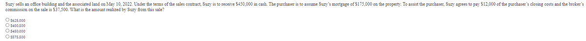 Suzy sells an office building and the associated land on May 10, 2022. Under the terms of the sales contract, Suzy is to receive $450,000 in cash. The purchaser is to assume Suzy's mortgage of $175,000 on the property. To assist the purchaser, Suzy agrees to pay $12,000 of the purchaser's closing costs and the broker's
commission on the sale is $37,500. What is the amount realized by Suzy from this sale?
O $625,000
O $400,500
O $450,000
O $575,500