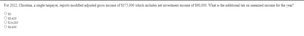 For 2022, Christina, a single taxpayer, reports modified adjusted gross income of $375,000 which includes net investment income of $90,000. What is the additional tax on unearned income for the year?
O $0
O $3,420
O $14,250
O $6,650