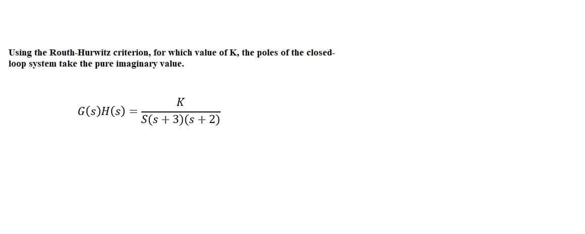 Using the Routh-Hurwitz criterion, for which value of K, the poles of the closed-
loop system take the pure imaginary value.
K
G(s)H(s)
S(s + 3)(s + 2)
