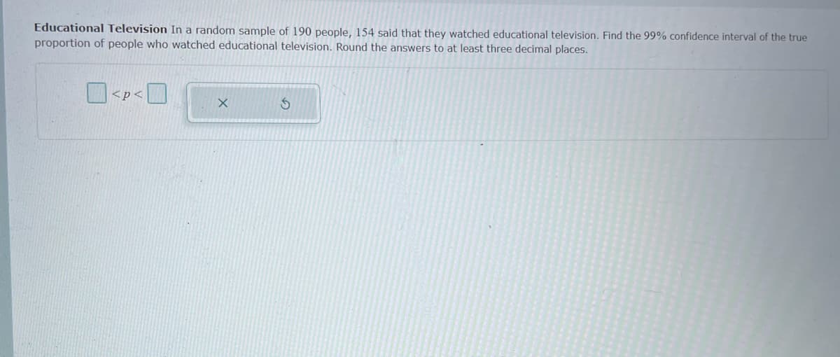 Educational Television In a random sample of 190 people, 154 said that they watched educational television. Find the 99% confidence interval of the true
proportion of people who watched educational television. Round the answers to at least three decimal places.
| <p<
