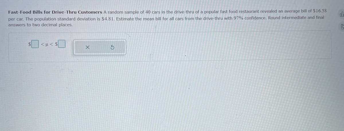 Fast-Food Bills for Drive-Thru Customers A random sample of 40 cars in the drive-thru of a popular fast food restaurant revealed an average bill of $16.58
per car. The population standard deviation is $4.81. Estimate the mean bill for all cars from the drive-thru with 97% confidence. Round intermediate and final
answers to two decimal places.
s > i>s
