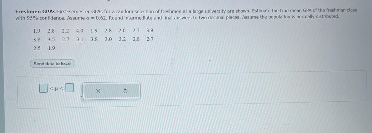 Freshmen GPĀS First-semester GPAS for a random selection of freshmen at a large university are shown. Estimate the true mean GPA of the freshman class
with 95% confidence. Assume o = 0.62. Round intermediate and final answers to two decimal places. Assume the population is normally distributed.
1.9
2.8
2.2
4.0
1.9
2.8
2.0
2.7
3.9
3.8
3.5
2.7
3.1
3.8
3.0
3.2
2.8
2.7
2.5
1.9
Send data to Excel
