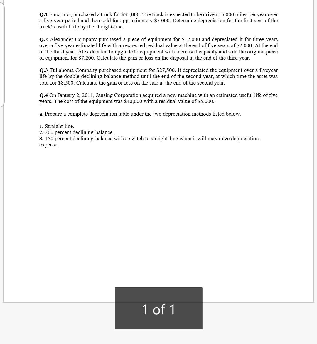 Q.1 Finx, Inc., purchased a truck for $35,000. The truck is expected to be driven 15,000 miles per year over
a five-year period and then sold for approximately $5,000. Determine depreciation for the first year of the
truck's useful life by the straight-line.
