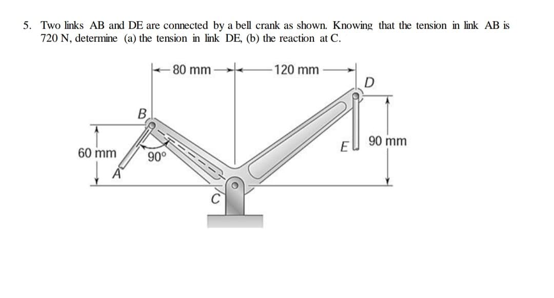 5. Two links AB and DE are connected by a bell crank as shown. Knowing that the tension in link AB is
720 N, determine (a) the tension in link DE, (b) the reaction at C.
80 mm
120 mm
90 mm
60 mm
90°
