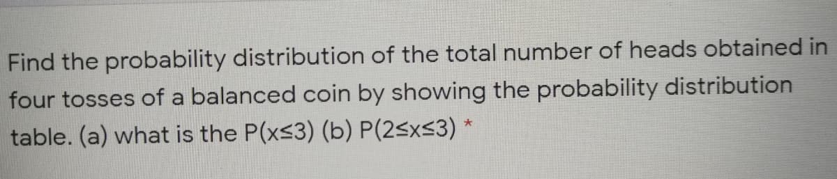 Find the probability distribution of the total number of heads obtained in
four tosses of a balanced coin by showing the probability distribution
table. (a) what is the P(xs3) (b) P(2<x<3) *
