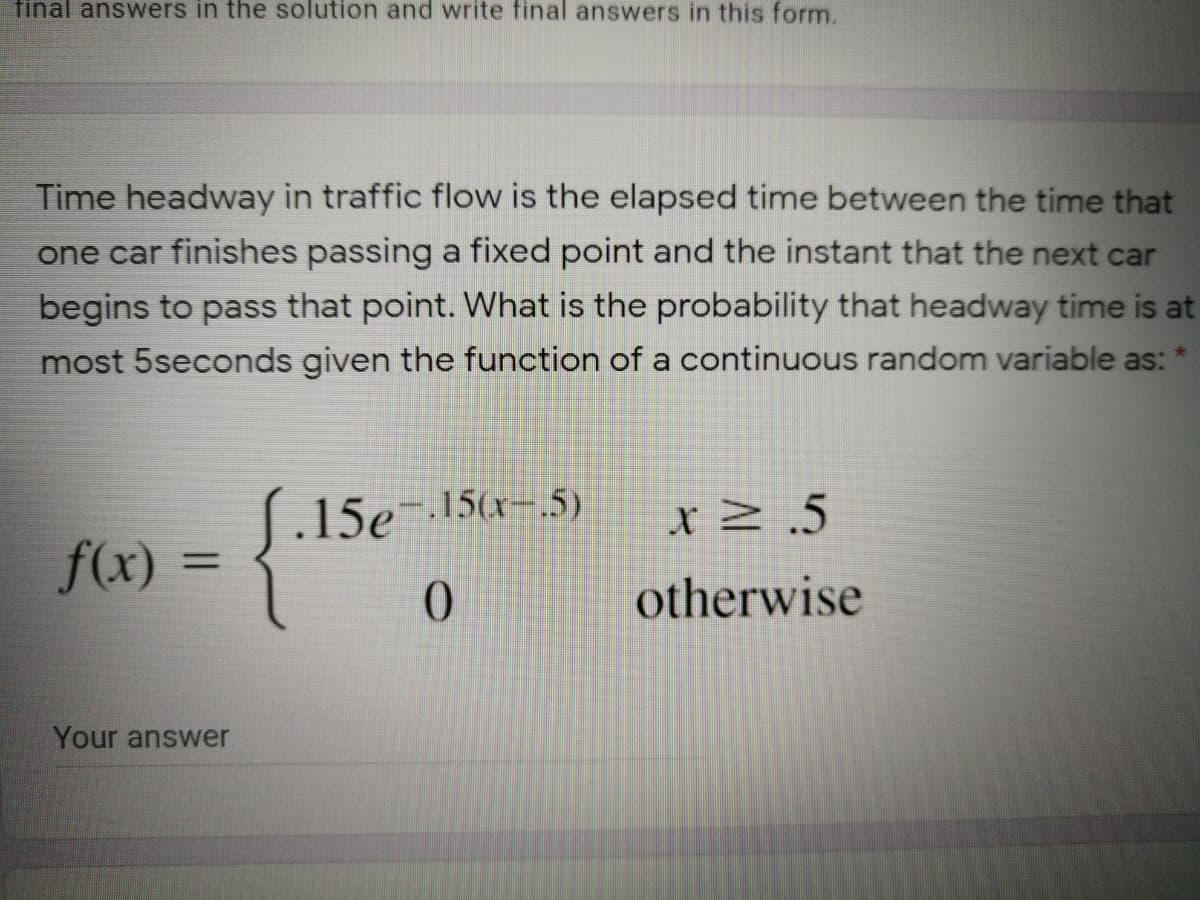 final answers in the solution and write final answers in this form.
Time headway in traffic flow is the elapsed time between the time that
one car finishes passing a fixed point and the instant that the next car
begins to pass that point. What is the probability that headway time is at
most 5seconds given the function of a continuous random variable as:
.15e15
15(x-.5)
XZ.5
f(x) =
0.
otherwise
Your answer
