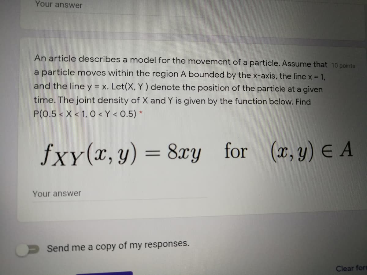 Your answer
An article describes a model for the movement of a particle. Assume that 10 points
a particle moves within the region A bounded by the x-axis, the line x 1,
and the line y = x. Let(X, Y) denote the position of the particle at a given
time. The joint density of X and Y is given by the function below. Find
P(0.5 <X < 1, 0 < Y < 0.5) *
fxy(x,y) = 8xy for (r,y) E A
Your answer
Send me a copy of my responses.
Clear fort
