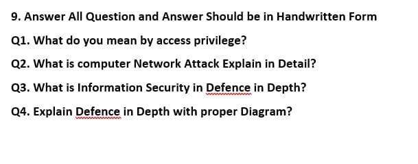 9. Answer All Question and Answer Should be in Handwritten Form
Q1. What do you mean by access privilege?
Q2. What is computer Network Attack Explain in Detail?
Q3. What is Information Security in Defence in Depth?
Q4. Explain Defence in Depth with proper Diagram?
ww m
