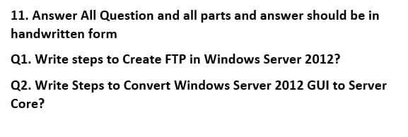 11. Answer All Question and all parts and answer should be in
handwritten form
Q1. Write steps to Create FTP in Windows Server 2012?
Q2. Write Steps to Convert Windows Server 2012 GUI to Server
Core?
