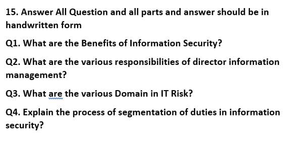 15. Answer All Question and all parts and answer should be in
handwritten form
Q1. What are the Benefits of Information Security?
Q2. What are the various responsibilities of director information
management?
Q3. What are the various Domain in IT Risk?
Q4. Explain the process of segmentation of duties in information
security?
