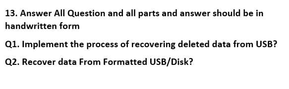 13. Answer All Question and all parts and answer should be in
handwritten form
Q1. Implement the process of recovering deleted data from USB?
Q2. Recover data From Formatted USB/Disk?
