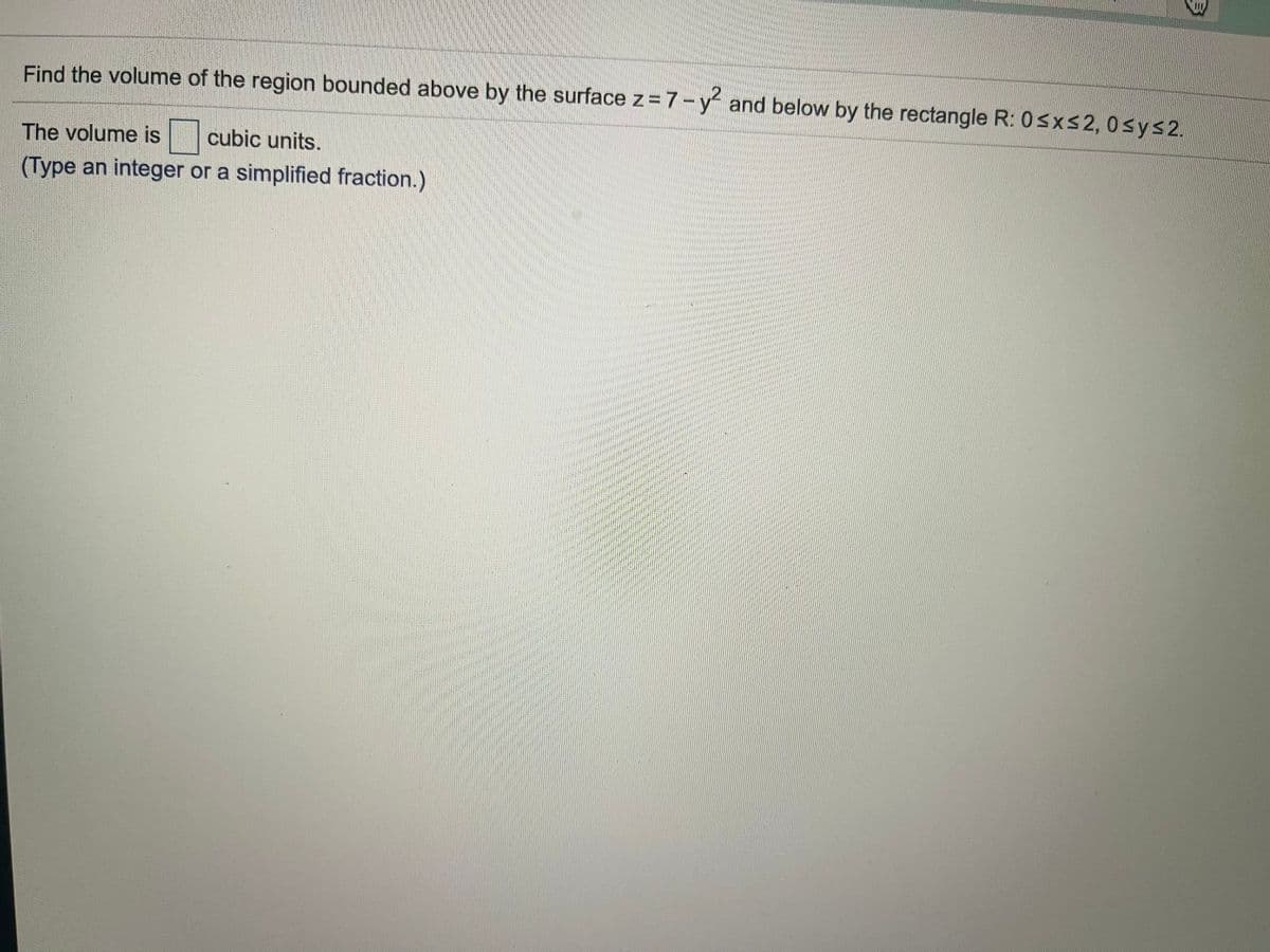 Find the volume of the region bounded above by the surface z= 7-y and below by the rectangle R: Osxs2, 0sys 2.
The volume is
cubic units.
(Type an integer or a simplified fraction.)
