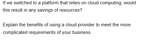 If we switched to a platform that relies on cloud computing, would
this result in any savings of resources?
Explain the benefits of using a cloud provider to meet the more
complicated requirements of your business.