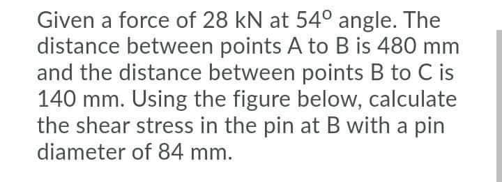 Given a force of 28 kN at 54° angle. The
distance between points A to B is 480 mm
and the distance between points B to C is
140 mm. Using the figure below, calculate
the shear stress in the pin at B with a pin
diameter of 84 mm.
