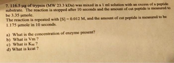 7. 116.5 ug of trypsin (MW 23.3 kDa) was mixed in a 1 ml solution with an excess of a peptide
substrate. The reaction is stopped after 10 seconds and the amount of cut peptide is measured to
be 3.35 umole.
The reaction is repeated with [S] - 0.012 M, and the amount of cut peptide is measured to be
1.175 umole in 10 seconds.
a) What is the concentration of enzyme present?
b) What is Vm ?
c) What is KM ?
d) What is kcat ?
