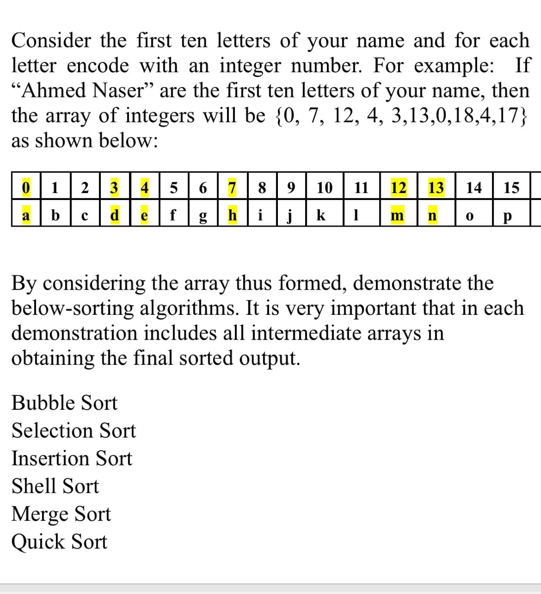 Consider the first ten letters of your name and for each
letter encode with an integer number. For example: If
"Ahmed Naser" are the first ten letters of your name, then
the array of integers will be {0, 7, 12, 4, 3,13,0,18,4,17}
as shown below:
1
2
3
4
5
6
7
8
9
10
11
12
13
14
15
a
b
с
d
е
h
i
j
k
m
By considering the array thus formed, demonstrate the
below-sorting algorithms. It is very important that in each
demonstration includes all intermediate arrays in
obtaining the final sorted output.
Bubble Sort
Selection Sort
Insertion Sort
Shell Sort
Merge Sort
Quick Sort
