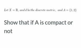 Let X = R, and d be the discrete metric, and A = {1.2)
Show that if A is compact or
not
