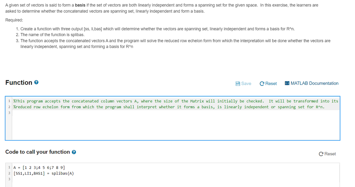 A given set of vectors is said to form a basis if the set of vectors are both linearly independent and forms a spanning set for the given space. In this exercise, the learners are
asked to determine whether the concatenated vectors are spanning set, linearly independent and form a basis.
Required:
1. Create a function with three output [ss, li,bas] which will determine whether the vectors are spanning set, linearly independent and forms a basis for R^n.
2. The name of the function is splibas.
3. The function accepts the concatenated vectors A and the program will solve the reduced row echelon form from which the interpretation will be done whether the vectors are
linearly independent, spanning set and forming a basis for R^n
Function e
A Save
C Reset
I MATLAB Documentation
1 %This program accepts the concatenated column vectors A, where the size of the Matrix will initially be checked.
It will be transformed into its
2 %reduced row echelon form from which the
ogram shall interpret whether it forms a basis, is linearly independent or spanning set for R^n.
3
Code to call your function e
C Reset
1 A = [1 2 3;4 5 6;7 8 9]
2 [SS1, LI1,BAS1] = splibas (A)
3
