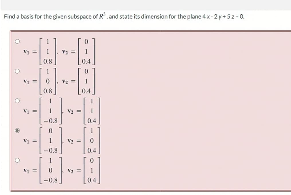 Find a basis for the given subspace of R', and state its dimension for the plane 4x-2y+5 z = 0.
V1 =
1
V2 =
1
0.8
0.4
1
V1 =
V2 =
0.8
0.4
V1 =
1
V2 =
-0.8
0.4
V1 =
1
, V2 =
-0.8
0.4
V1 =
V2 =
-0.8
0.4
