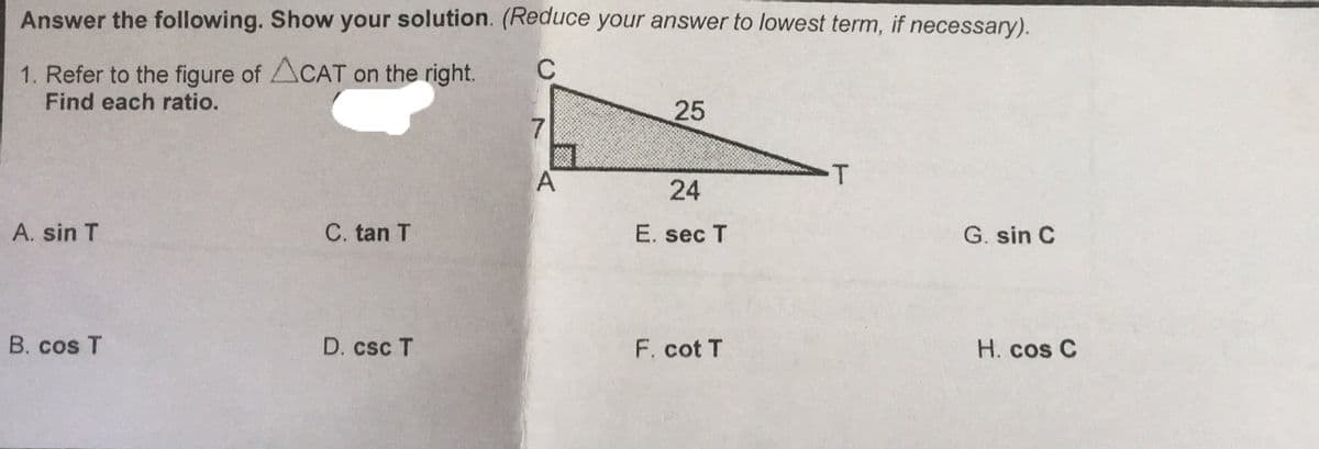 Answer the following. Show your solution. (Reduce your answer to lowest term, if necessary).
C
1. Refer to the figure of ACAT On the right.
Find each ratio.
25
-T
24
A. sin T
C. tan T
E. sec T
G. sin C
B. cos T
D. csc T
F. cot T
H. cos C
