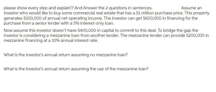 Assume an
please show every step and explain!? And Answer the 2 questions in sentences.
investor who would like to buy some commercial real estate that has a $1 million purchase price. This property
generates $100,000 of annual net operating income. The investor can get $600,000 in financing for the
purchase from a senior lender with a 5% interest-only loan.
Now assume this investor doesn't have $400,000 in capital to commit to this deal. To bridge the gap the
investor is considering a mezzanine loan from another lender. The mezzanine lender can provide $200,000 in
mezzanine financing at a 10% annual interest rate.
What is the investor's annual return assuming no mezzanine loan?
What is the investor's annual return assuming the use of the mezzanine loan?