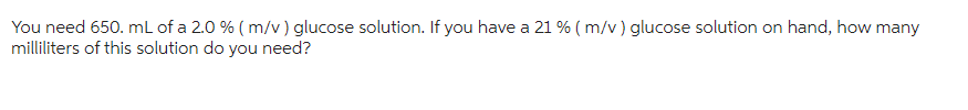 You need 650. mL of a 2.0 % (m/v) glucose solution. If you have a 21 % (m/v) glucose solution on hand, how many
milliliters of this solution do you need?