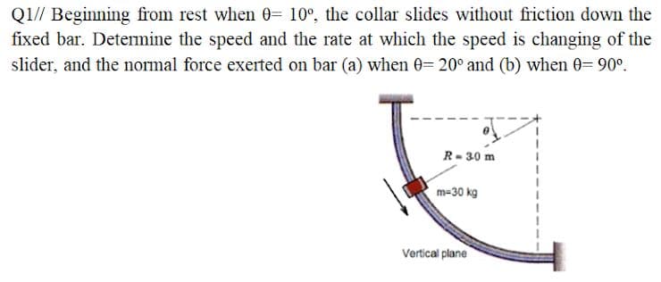 Q1// Beginning from rest when 0= 10°, the collar slides without friction down the
fixed bar. Detemine the speed and the rate at which the speed is changing of the
slider, and the normal force exerted on bar (a) when 0= 20° and (b) when 0= 90°.
R- 30 m
m=30 kg
Vertical plane
