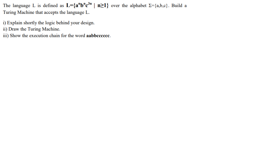 The language L is defined as L={a"b"c™ | n21} over the alphabet E={a,b,c}. Build a
Turing Machine that accepts the language L.
i) Explain shortly the logic behind your design.
ii) Draw the Turing Machine.
iii) Show the execution chain for the word aabbcccccc.
