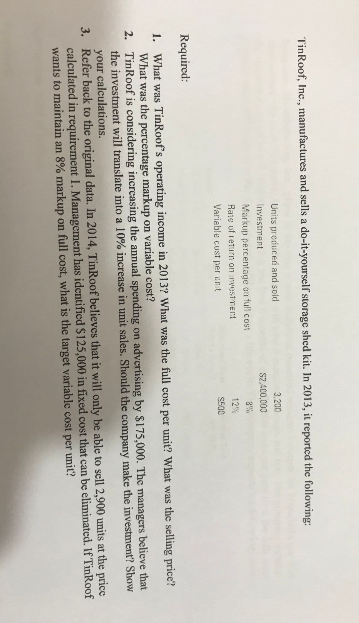 TinRoof, Inc., manufactures and sells a do-it-yourself storage shed kit. In 2013, it reported the following:
Units produced and sold
3,200
Investment
S2,400,000
Markup percentage on full cost
8%
Rate of return on investment
12%
Variable cost per unit
S500
Required:
1. What was TinRoof's operating income in 2013? What was the full cost per unit? What was the selling price?
What was the percentage markup on variable cost?
2. TinRoof is considering increasing the annual spending on advertising by $175,000. The managers believe that
the investment will translate into a 10% increase in unit sales. Should the company make the investment? Show
your calculations.
3. Refer back to the original data. In 2014, TinRoof believes that it will only be able to sell 2,900 units at the price
calculated in requirement 1. Management has identified $125,000 in fixed cost that can be eliminated. If TinRoof
wants to maintain an 8% markup on full cost, what is the target variable cost per unit?
