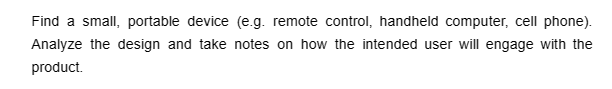 Find a small, portable device (e.g. remote control, handheld computer, cell phone).
Analyze the design and take notes on how the intended user will engage with the
product.