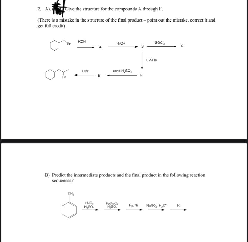 2. A). Give the structure for the compounds A through E.
(There is a mistake in the structure of the final product – point out the mistake, correct it and
get full credit)
KCN
Br
H,O+
socI,
LIAIH4
HBr
conc H,SO4
E
Br
B) Predict the intermediate products and the final product in the following reaction
sequences?
CH,
HNO,
H,SO4
KCr0,
H2, Ni
NANO,, H,0
KI
