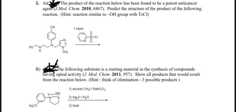 1. А
The product of the reaction below has been found to be a potent anticancer
agen (J.Med. Chem. 2010, 6867). Predict the structure of the product of the following
reaction. (Hint: reaction similar to -OH group with TsCl)
CN
1 equiv.
Ph
H
B)
The following substrate is a starting material in the synthesis of compounds
having opiod activity (J. Med. Chem. 2011, 957). Show all products that would result
from the reaction below. (Hint : think of elimination - 3 possible products )
1) excess CHI / NaHCO3
NH
2) Ag20 / H20
H,co
3) heat
