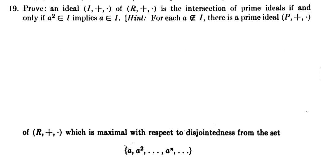 19. Prove: an ideal (I, +, ) of (R,+, ·) is the intersection of prime ideals if and
only if a? E I implies a E 1. [Ilint: For each a 4 1, there is a prime ideal (P,+, )
of (R,+, ) which is maximal with respect to disjointedness from the set
{a, a², . .. , a",
...
